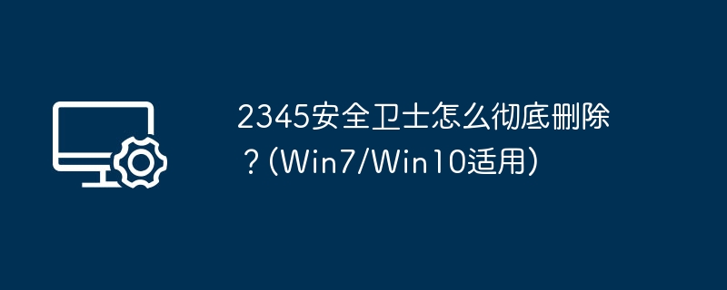 2345安全卫士怎么彻底删除？(Win7/Win10适用)