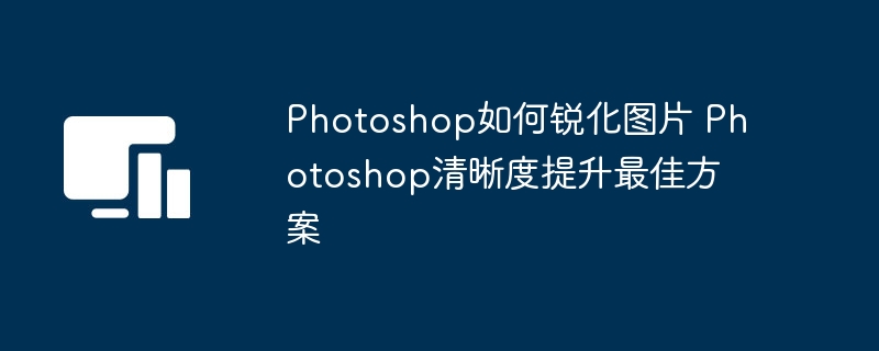 Photoshop锐化图片技巧与清晰度提升方法