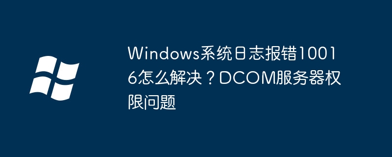 Windows系统日志报错10016怎么解决？DCOM服务器权限问题