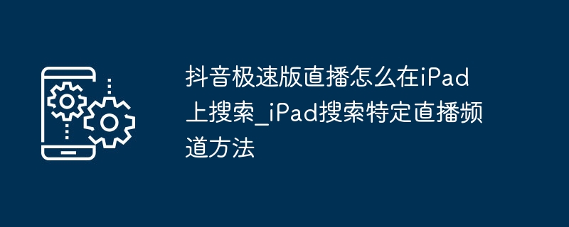 抖音极速版直播怎么在iPad上搜？iPad搜特定直播频道方法