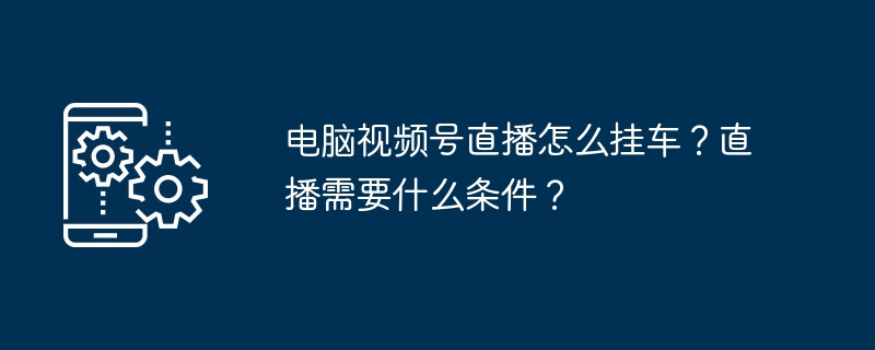 电脑视频号直播怎么挂车？直播需要什么条件？