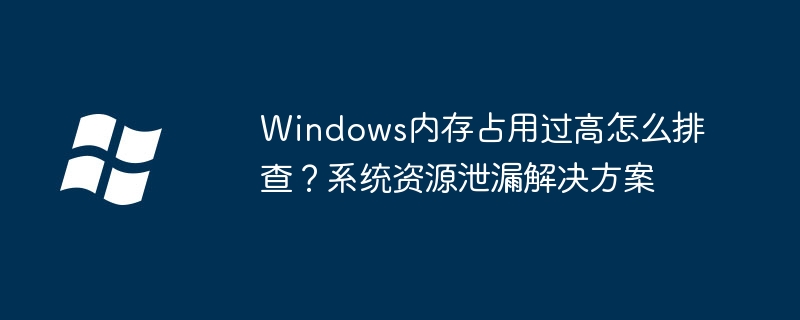 Windows内存占用过高怎么排查？系统资源泄漏解决方案