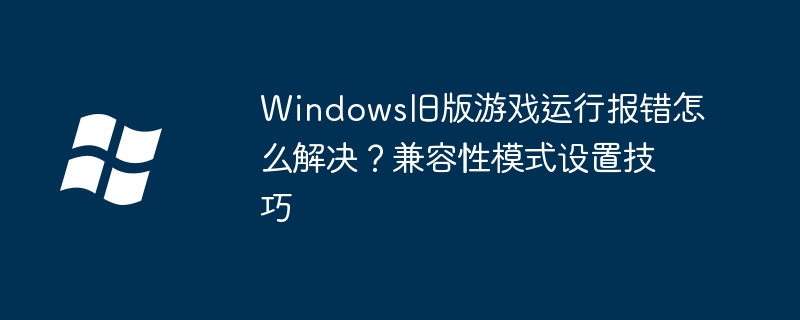 Windows旧版游戏运行报错怎么解决？兼容性模式设置技巧