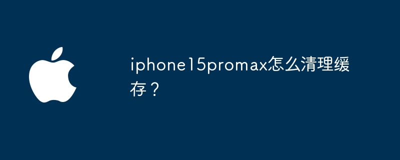 iphone15promax怎么清理缓存？