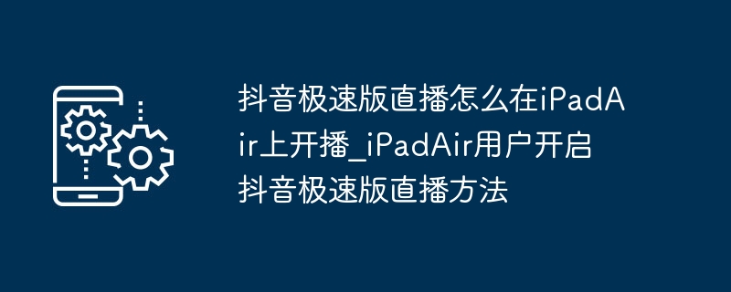 抖音极速版直播怎么在iPadAir上开播_iPadAir用户开启抖音极速版直播方法
