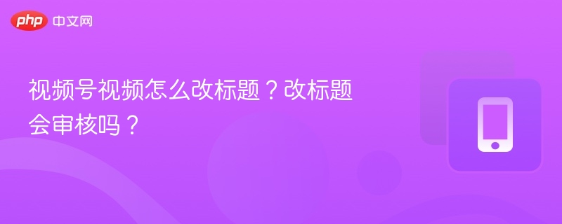 视频号视频怎么改标题？改标题会审核吗？