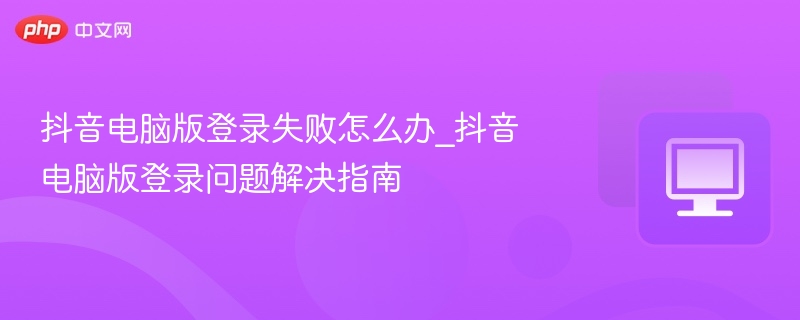 抖音电脑版登录失败怎么办_抖音电脑版登录问题解决指南