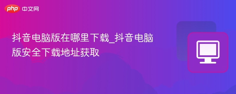 抖音电脑版在哪里下载_抖音电脑版安全下载地址获取