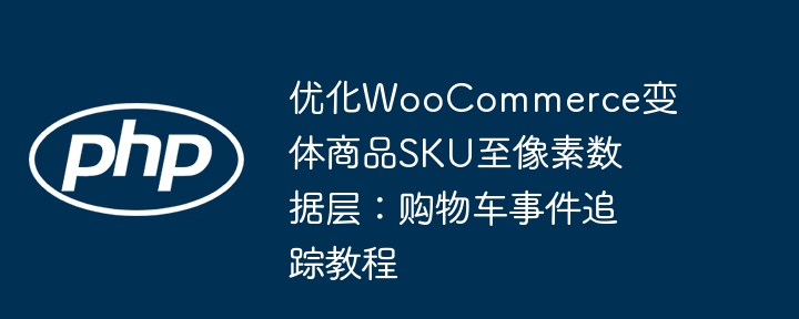 优化WooCommerce变体商品SKU至像素数据层：购物车事件追踪教程