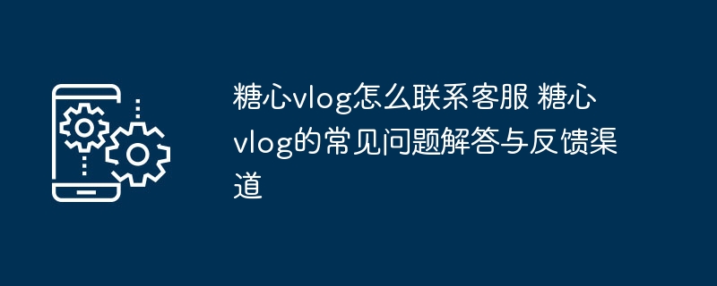 ​​糖心vlog怎么联系客服 糖心vlog的常见问题解答与反馈渠道