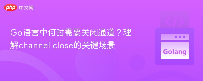 Go语言通道何时需关闭？channel close关键场景解析