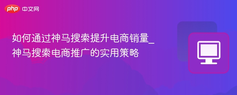 如何通过神马搜索提升电商销量_神马搜索电商推广的实用策略