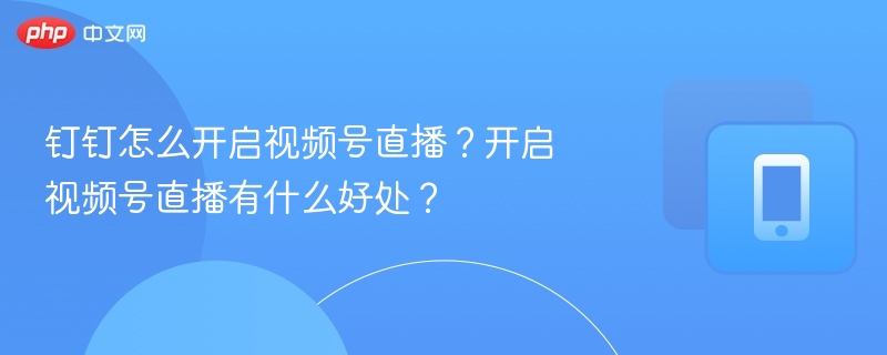 钉钉怎么开启视频号直播?开启视频号直播有什么好处?