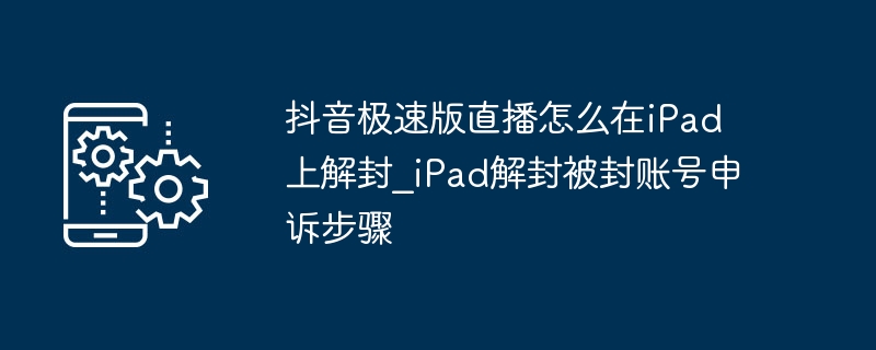 抖音极速版直播怎么在iPad上解封_iPad解封被封账号申诉步骤