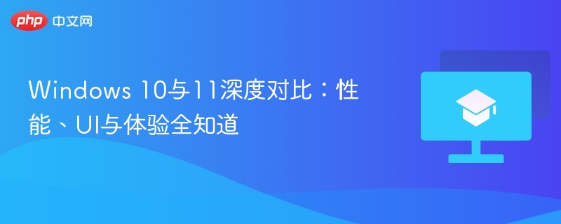 Windows 10与11深度对比：性能、UI与体验全知道