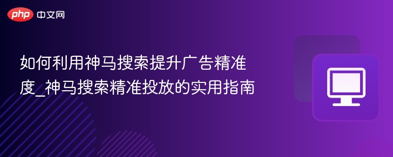 如何利用神马搜索提升广告精准度_神马搜索精准投放的实用指南