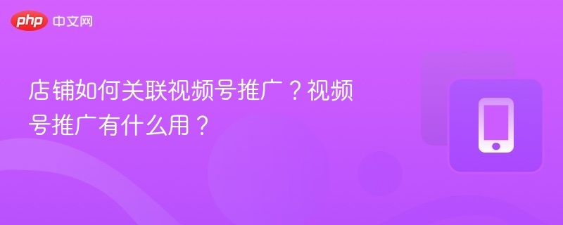 店铺如何关联视频号推广?视频号推广有什么用?