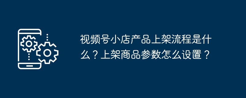 视频号小店产品上架流程是什么？上架商品参数怎么设置？