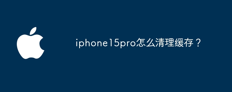 iphone15pro怎么清理缓存？