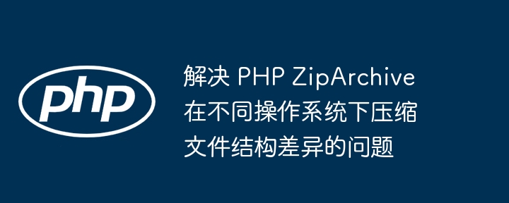 跨平台压缩差异，ZipArchive 文件结构优化方法
