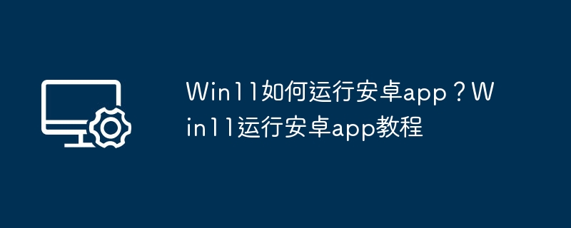 Win11如何运行安卓app？Win11运行安卓app教程