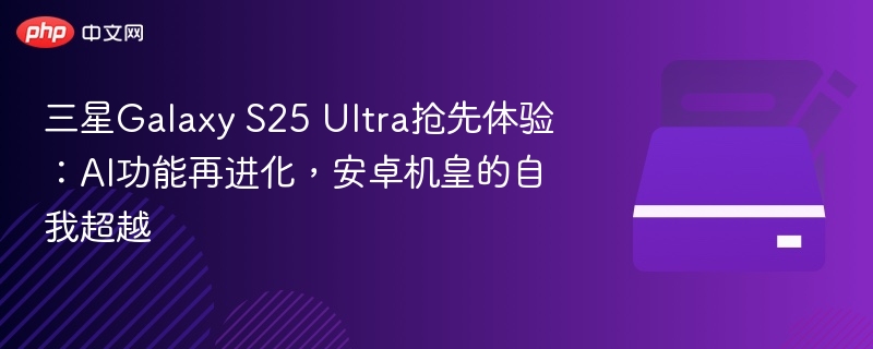 三星Galaxy S25 Ultra抢先体验:AI功能再进化,安卓机皇的自我超越