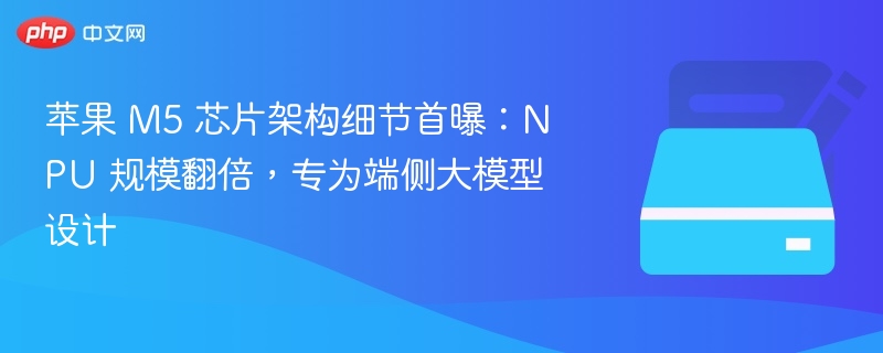 苹果 M5 芯片架构细节首曝:NPU 规模翻倍,专为端侧大模型设计