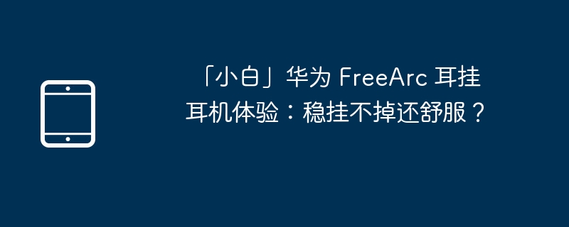  「小白」华为 FreeArc 耳挂耳机体验：稳挂不掉还舒服？ 