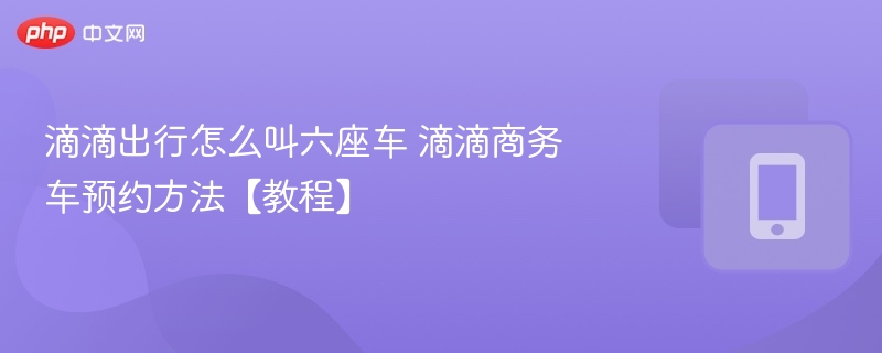 滴滴出行怎么叫六座车 滴滴商务车预约方法【教程】