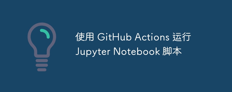 使用 GitHub Actions 运行 Jupyter Notebook 脚本