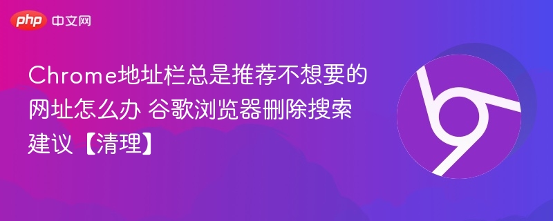 Chrome地址栏总是推荐不想要的网址怎么办 谷歌浏览器删除搜索建议【清理】