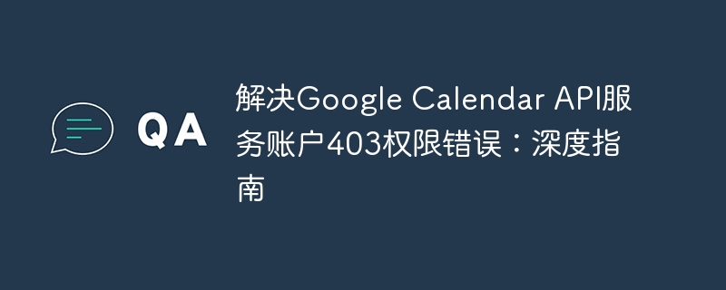 解决Google Calendar API服务账户403权限错误：深度指南
