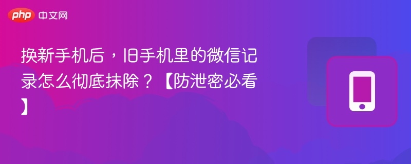换新手机后，旧手机里的微信记录怎么彻底抹除？【防泄密必看】