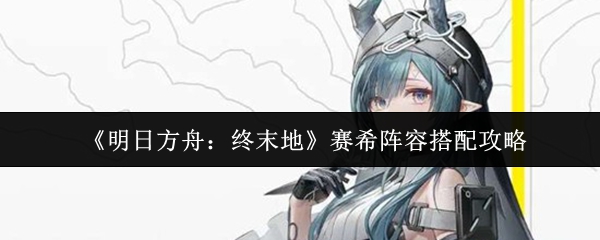 《明日方舟:终末地》赛希阵容搭配攻略