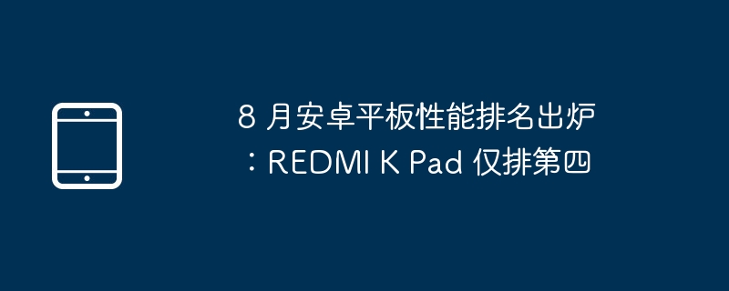 8 月安卓平板性能排名出炉:REDMI K Pad 仅排第四