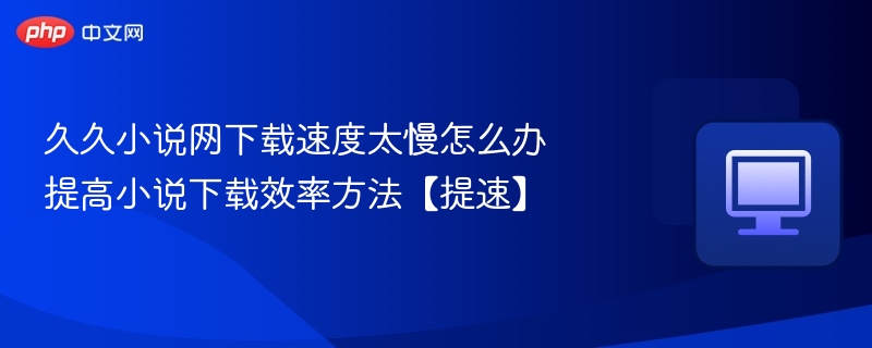 久久小说网下载速度太慢怎么办 提高小说下载效率方法【提速】