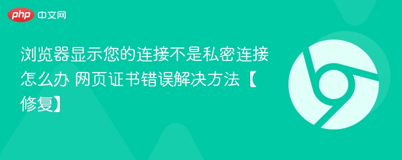 浏览器连接不私密怎么解决？证书错误修复方法