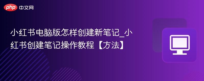 小红书电脑版怎样创建新笔记_小红书创建笔记操作教程【方法】