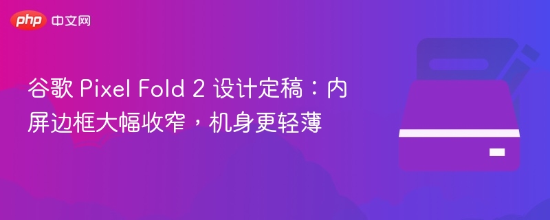 谷歌 Pixel Fold 2 设计定稿：内屏边框大幅收窄，机身更轻薄