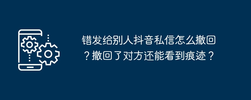 错发给别人抖音私信怎么撤回？撤回了对方还能看到痕迹？
