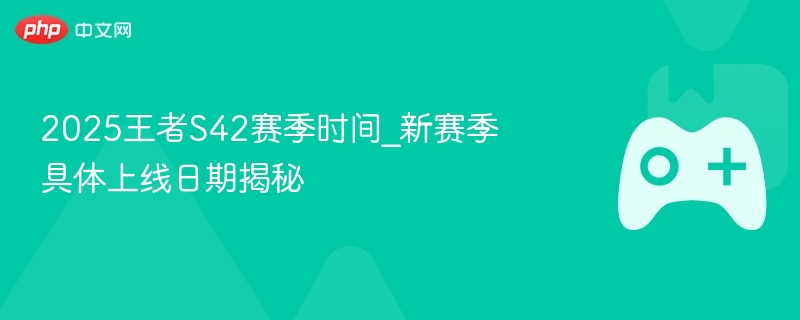 2025王者S42赛季时间_新赛季具体上线日期揭秘