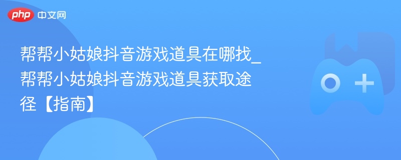 帮帮小姑娘抖音游戏道具在哪找_帮帮小姑娘抖音游戏道具获取途径【指南】