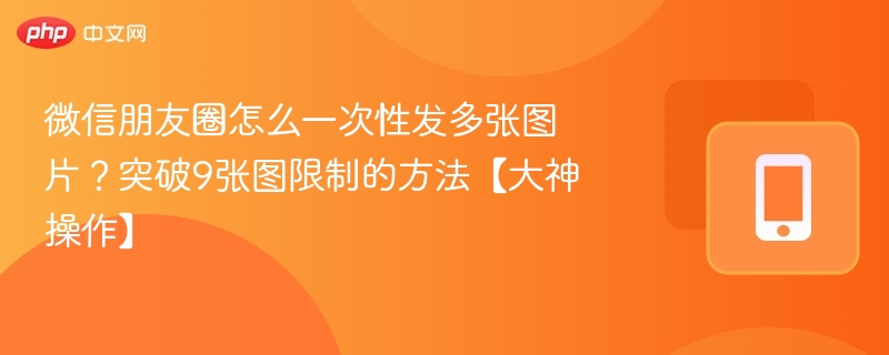 微信朋友圈怎么一次性发多张图片？突破9张图限制的方法【大神操作】