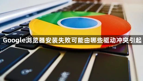 Google浏览器安装失败可能由哪些驱动冲突引起