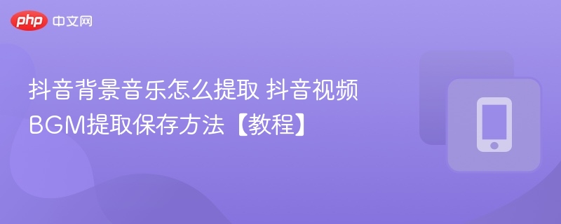 抖音背景音乐怎么提取 抖音视频BGM提取保存方法【教程】