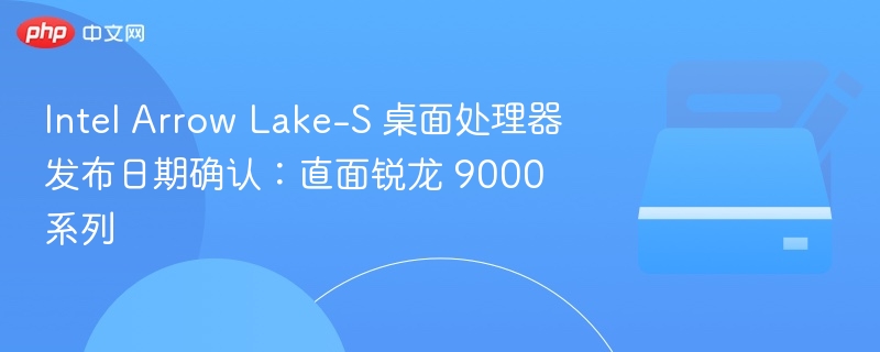 Intel Arrow Lake-S 桌面处理器发布日期确认:直面锐龙 9000 系列