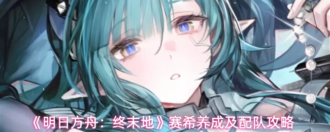 《明日方舟：终末地》赛希养成及配队攻略