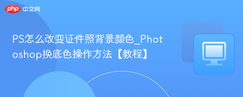 PS怎么改变证件照背景颜色_Photoshop换底色操作方法【教程】