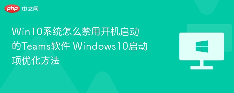 Win10系统怎么禁用开机启动的Teams软件 Windows10启动项优化方法