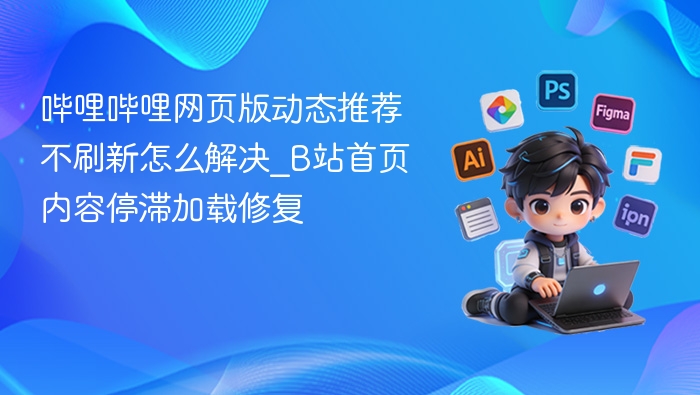 哔哩哔哩动态不刷新怎么解决_B站内容加载卡顿修复